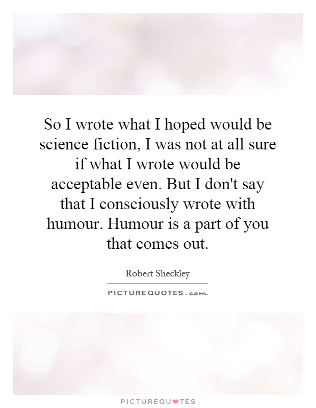 So I wrote what I hoped would be science fiction, I was not at all sure if what I wrote would be acceptable even. But I don't say that I consciously wrote with humour. Humour is a part of you that comes out Picture Quote #1