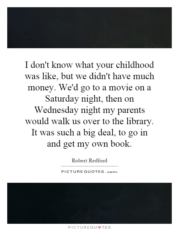I don't know what your childhood was like, but we didn't have much money. We'd go to a movie on a Saturday night, then on Wednesday night my parents would walk us over to the library. It was such a big deal, to go in and get my own book Picture Quote #1
