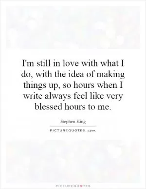I'm still in love with what I do, with the idea of making things up, so hours when I write always feel like very blessed hours to me Picture Quote #1