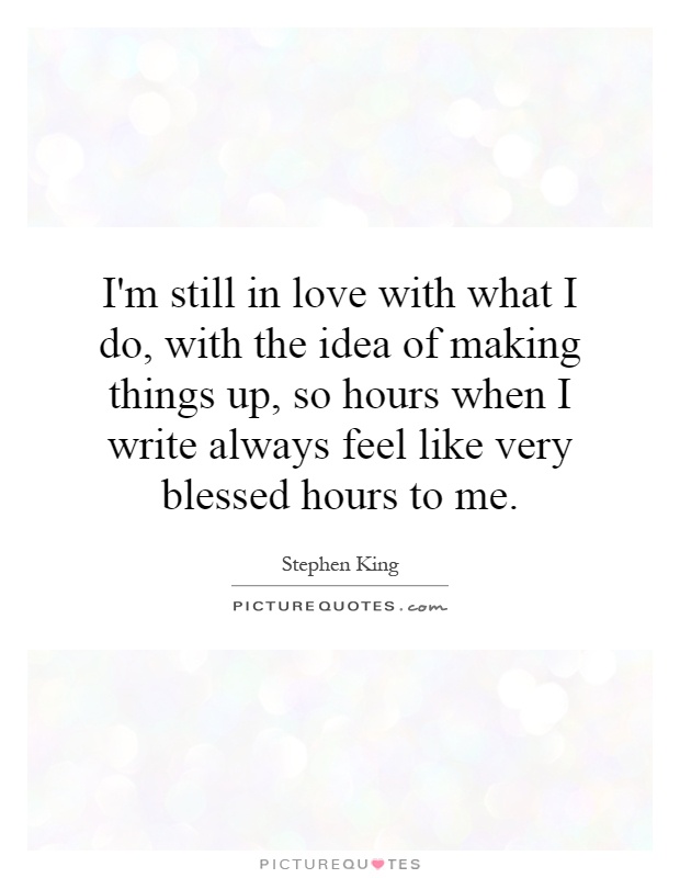 I'm still in love with what I do, with the idea of making things up, so hours when I write always feel like very blessed hours to me Picture Quote #1