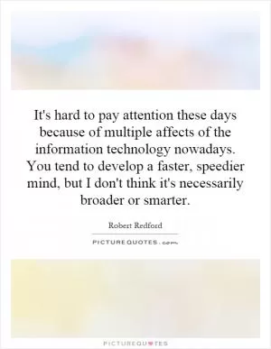It's hard to pay attention these days because of multiple affects of the information technology nowadays. You tend to develop a faster, speedier mind, but I don't think it's necessarily broader or smarter Picture Quote #1
