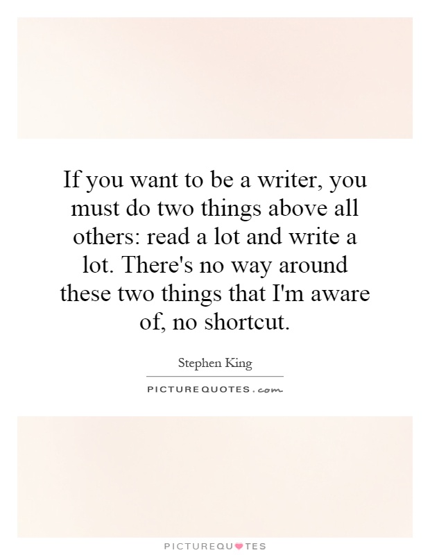 If you want to be a writer, you must do two things above all others: read a lot and write a lot. There's no way around these two things that I'm aware of, no shortcut Picture Quote #1