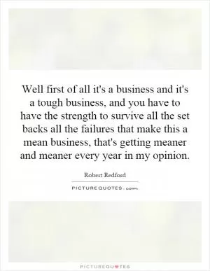 Well first of all it's a business and it's a tough business, and you have to have the strength to survive all the set backs all the failures that make this a mean business, that's getting meaner and meaner every year in my opinion Picture Quote #1