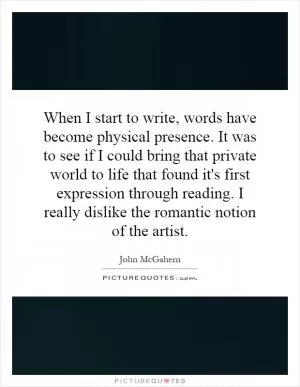 When I start to write, words have become physical presence. It was to see if I could bring that private world to life that found it's first expression through reading. I really dislike the romantic notion of the artist Picture Quote #1
