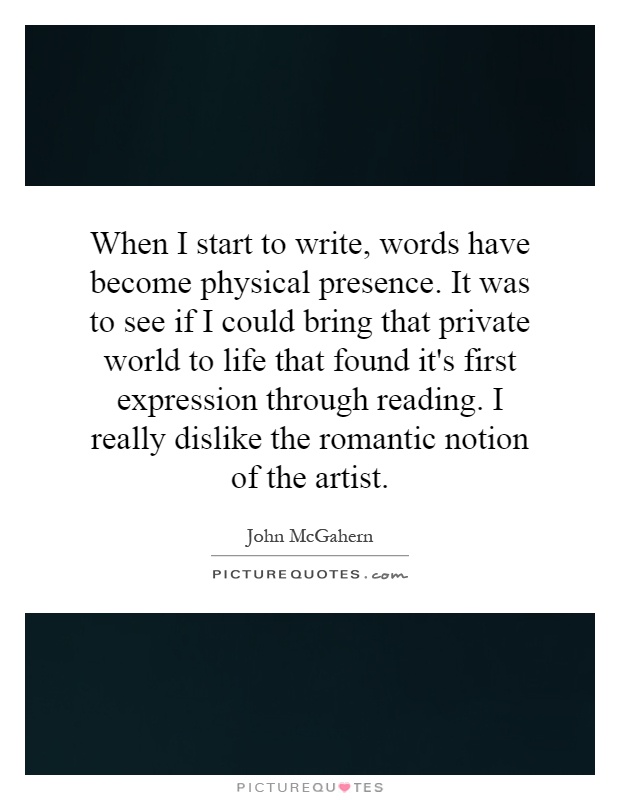 When I start to write, words have become physical presence. It was to see if I could bring that private world to life that found it's first expression through reading. I really dislike the romantic notion of the artist Picture Quote #1