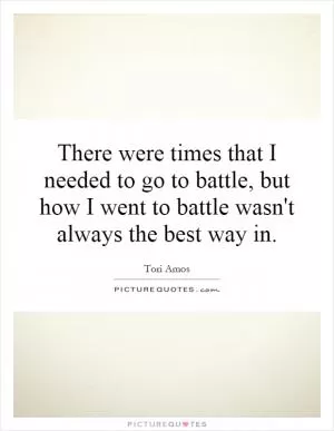 There were times that I needed to go to battle, but how I went to battle wasn't always the best way in Picture Quote #1