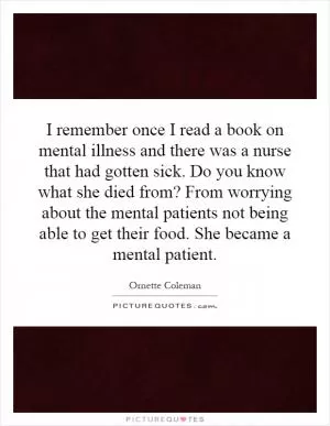 I remember once I read a book on mental illness and there was a nurse that had gotten sick. Do you know what she died from? From worrying about the mental patients not being able to get their food. She became a mental patient Picture Quote #1