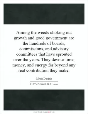 Among the weeds choking out growth and good government are the hundreds of boards, commissions, and advisory committees that have sprouted over the years. They devour time, money, and energy far beyond any real contribution they make Picture Quote #1