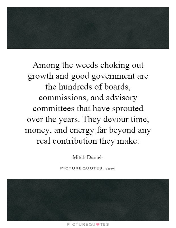 Among the weeds choking out growth and good government are the hundreds of boards, commissions, and advisory committees that have sprouted over the years. They devour time, money, and energy far beyond any real contribution they make Picture Quote #1
