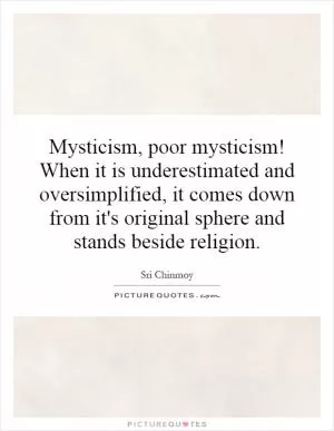 Mysticism, poor mysticism! When it is underestimated and oversimplified, it comes down from it's original sphere and stands beside religion Picture Quote #1