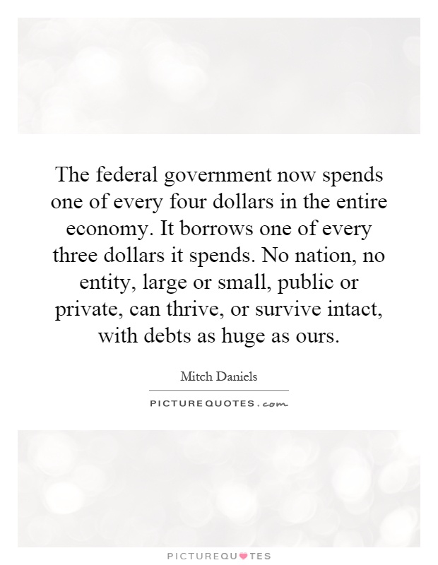 The federal government now spends one of every four dollars in the entire economy. It borrows one of every three dollars it spends. No nation, no entity, large or small, public or private, can thrive, or survive intact, with debts as huge as ours Picture Quote #1