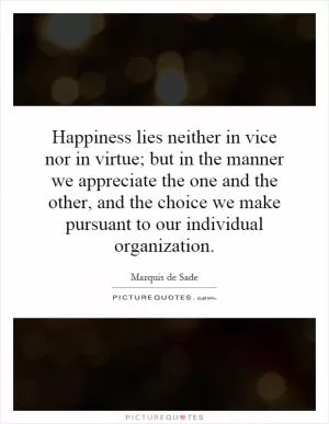 Happiness lies neither in vice nor in virtue; but in the manner we appreciate the one and the other, and the choice we make pursuant to our individual organization Picture Quote #1