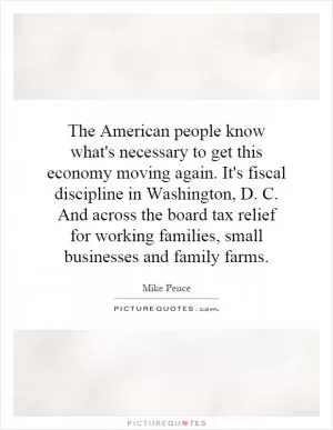 The American people know what's necessary to get this economy moving again. It's fiscal discipline in Washington, D. C. And across the board tax relief for working families, small businesses and family farms Picture Quote #1