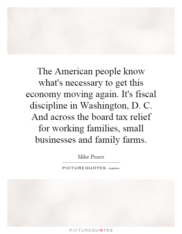 The American people know what's necessary to get this economy moving again. It's fiscal discipline in Washington, D. C. And across the board tax relief for working families, small businesses and family farms Picture Quote #1