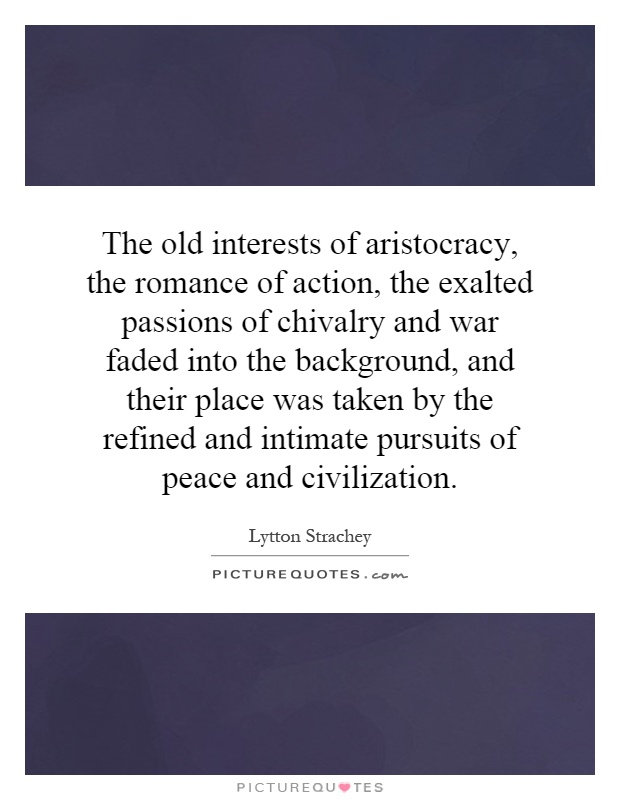 The old interests of aristocracy, the romance of action, the exalted passions of chivalry and war faded into the background, and their place was taken by the refined and intimate pursuits of peace and civilization Picture Quote #1