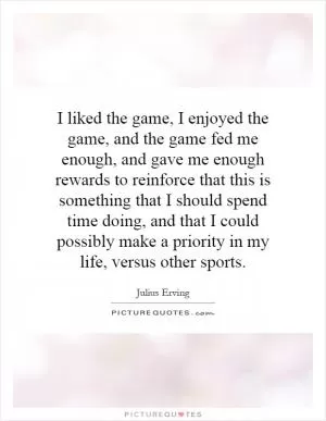 I liked the game, I enjoyed the game, and the game fed me enough, and gave me enough rewards to reinforce that this is something that I should spend time doing, and that I could possibly make a priority in my life, versus other sports Picture Quote #1