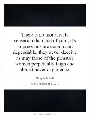 There is no more lively sensation than that of pain; it's impressions are certain and dependable, they never deceive as may those of the pleasure women perpetually feign and almost never experience Picture Quote #1