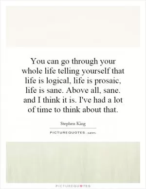 You can go through your whole life telling yourself that life is logical, life is prosaic, life is sane. Above all, sane. and I think it is. I've had a lot of time to think about that Picture Quote #1