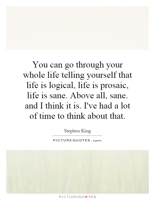 You can go through your whole life telling yourself that life is logical, life is prosaic, life is sane. Above all, sane. and I think it is. I've had a lot of time to think about that Picture Quote #1