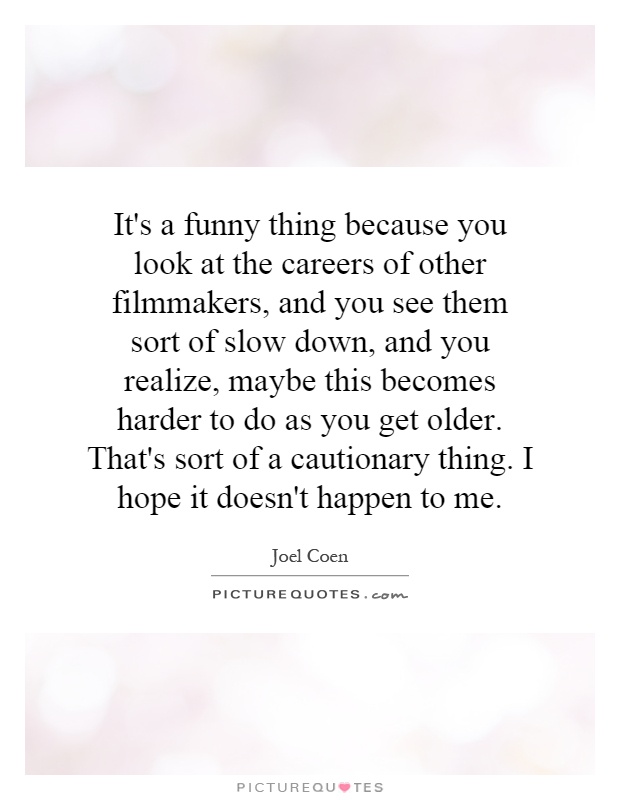 It's a funny thing because you look at the careers of other filmmakers, and you see them sort of slow down, and you realize, maybe this becomes harder to do as you get older. That's sort of a cautionary thing. I hope it doesn't happen to me Picture Quote #1