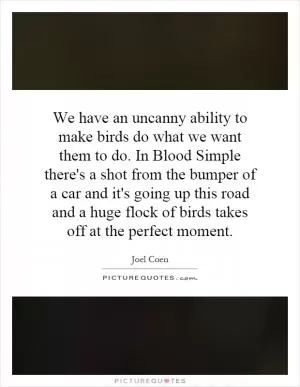 We have an uncanny ability to make birds do what we want them to do. In Blood Simple there's a shot from the bumper of a car and it's going up this road and a huge flock of birds takes off at the perfect moment Picture Quote #1
