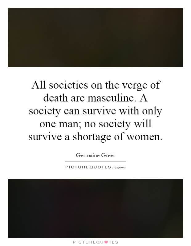 All societies on the verge of death are masculine. A society can survive with only one man; no society will survive a shortage of women Picture Quote #1