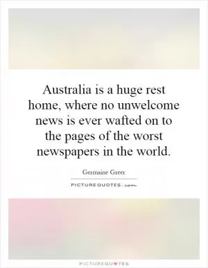 Australia is a huge rest home, where no unwelcome news is ever wafted on to the pages of the worst newspapers in the world Picture Quote #1