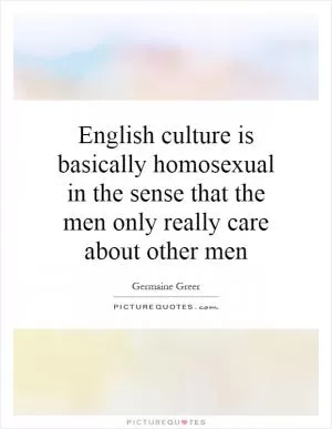 English culture is basically homosexual in the sense that the men only really care about other men Picture Quote #1