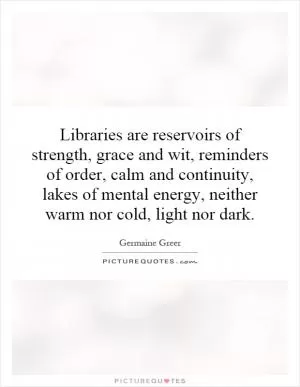 Libraries are reservoirs of strength, grace and wit, reminders of order, calm and continuity, lakes of mental energy, neither warm nor cold, light nor dark Picture Quote #1