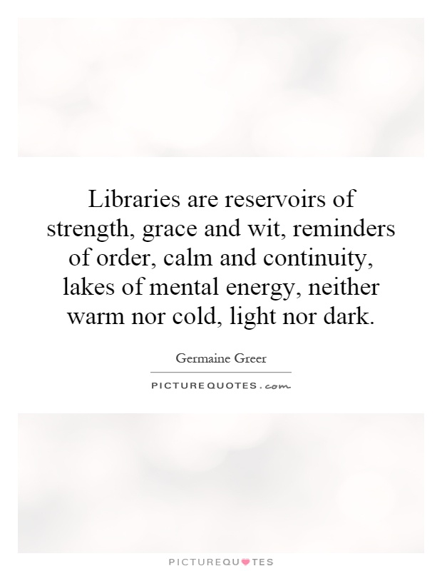 Libraries are reservoirs of strength, grace and wit, reminders of order, calm and continuity, lakes of mental energy, neither warm nor cold, light nor dark Picture Quote #1