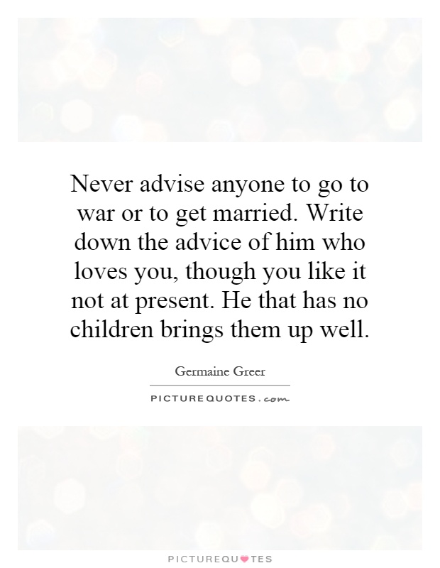 Never advise anyone to go to war or to get married. Write down the advice of him who loves you, though you like it not at present. He that has no children brings them up well Picture Quote #1