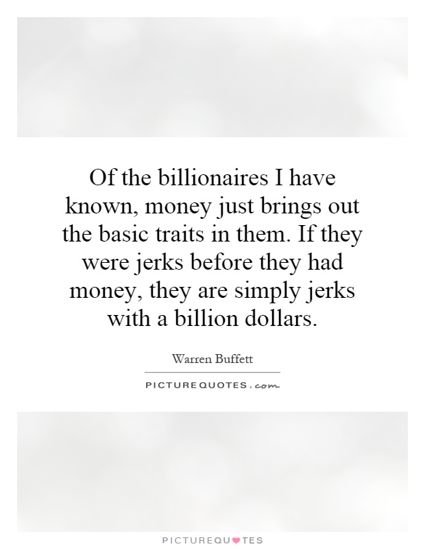 Of the billionaires I have known, money just brings out the basic traits in them. If they were jerks before they had money, they are simply jerks with a billion dollars Picture Quote #1