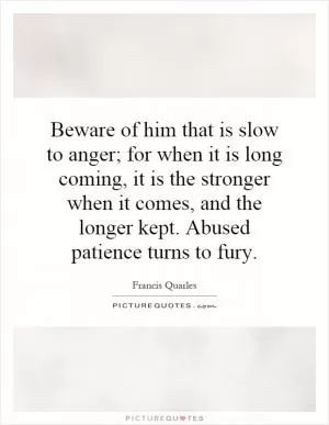 Beware of him that is slow to anger; for when it is long coming, it is the stronger when it comes, and the longer kept. Abused patience turns to fury Picture Quote #1