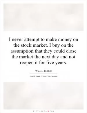 I never attempt to make money on the stock market. I buy on the assumption that they could close the market the next day and not reopen it for five years Picture Quote #1