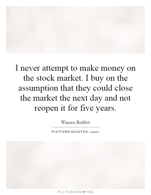 I never attempt to make money on the stock market. I buy on the assumption that they could close the market the next day and not reopen it for five years Picture Quote #1