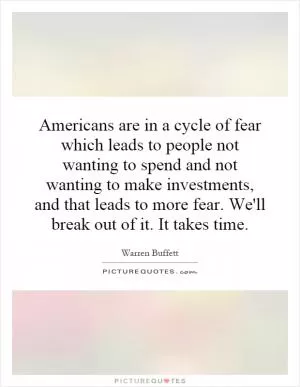 Americans are in a cycle of fear which leads to people not wanting to spend and not wanting to make investments, and that leads to more fear. We'll break out of it. It takes time Picture Quote #1