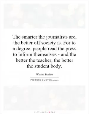 The smarter the journalists are, the better off society is. For to a degree, people read the press to inform themselves - and the better the teacher, the better the student body Picture Quote #1
