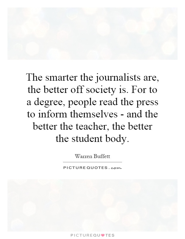 The smarter the journalists are, the better off society is. For to a degree, people read the press to inform themselves - and the better the teacher, the better the student body Picture Quote #1