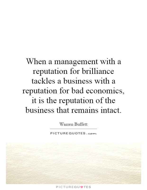 When a management with a reputation for brilliance tackles a business with a reputation for bad economics, it is the reputation of the business that remains intact Picture Quote #1