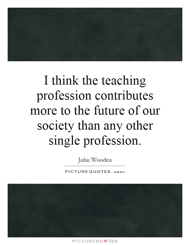 I think the teaching profession contributes more to the future of our society than any other single profession Picture Quote #1