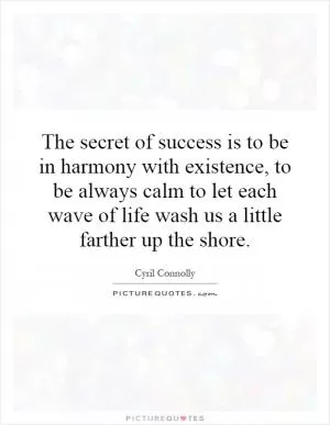 The secret of success is to be in harmony with existence, to be always calm to let each wave of life wash us a little farther up the shore Picture Quote #1