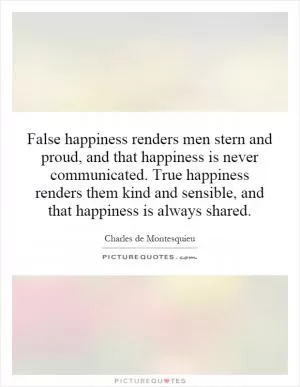 False happiness renders men stern and proud, and that happiness is never communicated. True happiness renders them kind and sensible, and that happiness is always shared Picture Quote #1