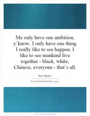 Me only have one ambition, y`know. I only have one thing I really like to see happen. I like to see mankind live together - black, white, Chinese, everyone - that`s all Picture Quote #1
