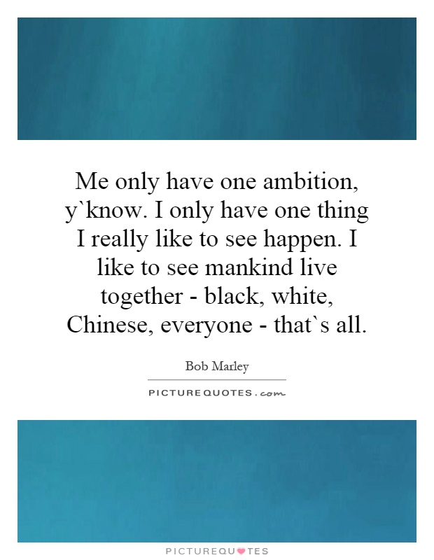 Me only have one ambition, y`know. I only have one thing I really like to see happen. I like to see mankind live together - black, white, Chinese, everyone - that`s all Picture Quote #1