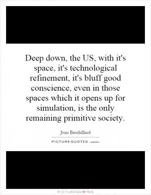 Deep down, the US, with it's space, it's technological refinement, it's bluff good conscience, even in those spaces which it opens up for simulation, is the only remaining primitive society Picture Quote #1