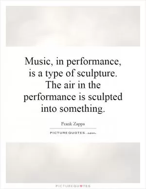Music, in performance, is a type of sculpture. The air in the performance is sculpted into something Picture Quote #1