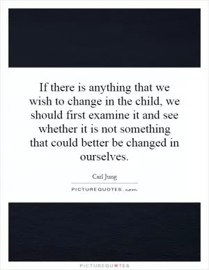 If there is anything that we wish to change in the child, we should first examine it and see whether it is not something that could better be changed in ourselves Picture Quote #1