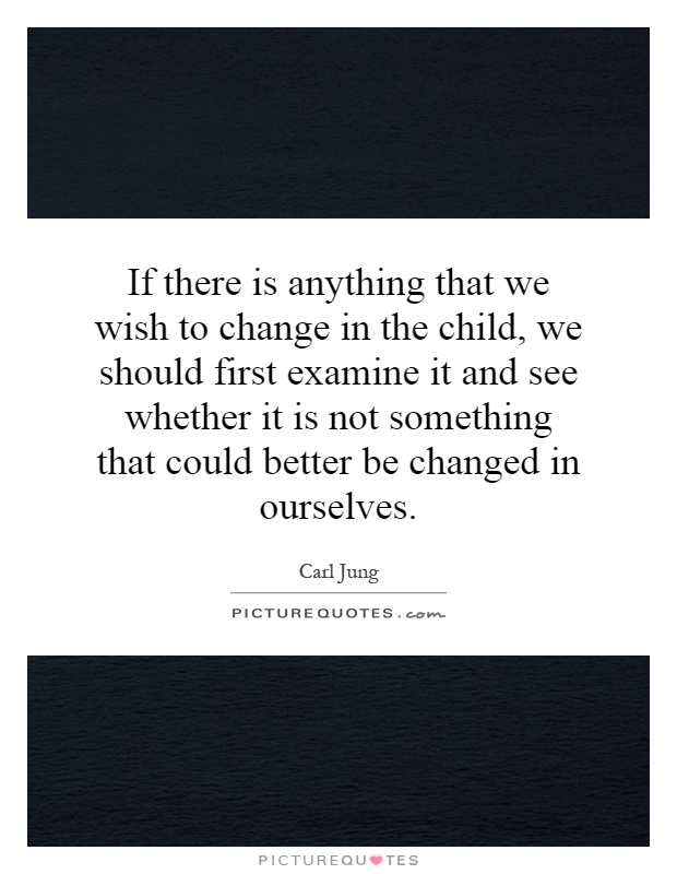 If there is anything that we wish to change in the child, we should first examine it and see whether it is not something that could better be changed in ourselves Picture Quote #1