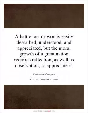 A battle lost or won is easily described, understood, and appreciated, but the moral growth of a great nation requires reflection, as well as observation, to appreciate it Picture Quote #1