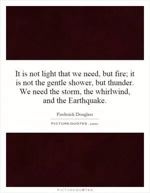 It is not light that we need, but fire; it is not the gentle shower, but thunder. We need the storm, the whirlwind, and the Earthquake Picture Quote #1